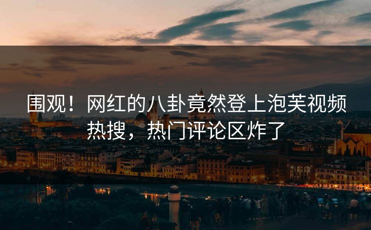 围观！网红的八卦竟然登上泡芙视频热搜，热门评论区炸了