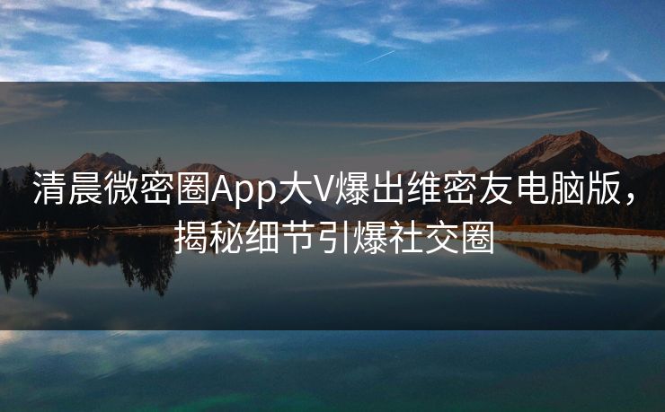 清晨微密圈App大V爆出维密友电脑版，揭秘细节引爆社交圈