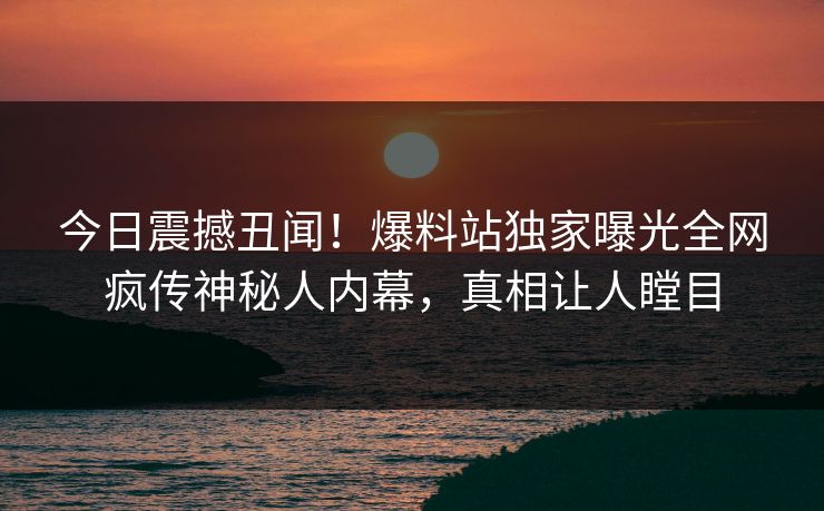 今日震撼丑闻！爆料站独家曝光全网疯传神秘人内幕，真相让人瞠目