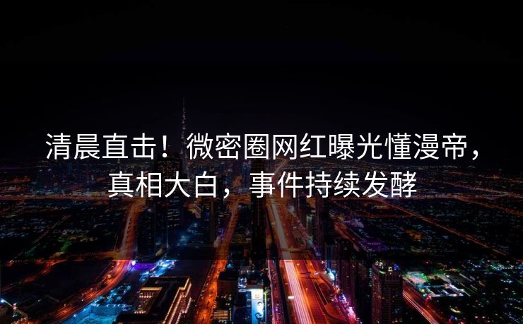 清晨直击！微密圈网红曝光懂漫帝，真相大白，事件持续发酵