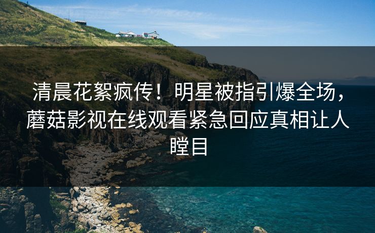 清晨花絮疯传!明星被指引爆全场,蘑菇影视在线观看紧急回应真相让人瞠目 清晨花絮疯传!明星被指引爆全场,蘑菇影视在线观看紧急回应真相让人瞠目