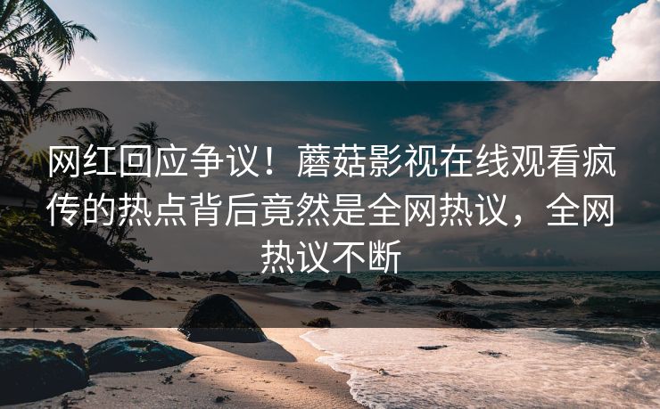 网红回应争议！蘑菇影视在线观看疯传的热点背后竟然是全网热议，全网热议不断