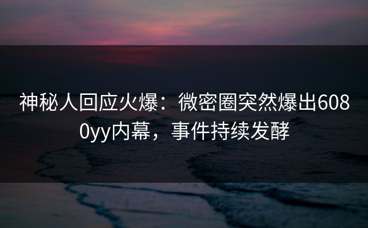 神秘人回应火爆:微密圈突然爆出6080yy内幕,事件持续发酵 神秘人回应火爆:微密圈突然爆出6080yy内幕,事件持续发酵
