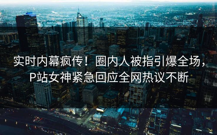 实时内幕疯传！圈内人被指引爆全场，P站女神紧急回应全网热议不断