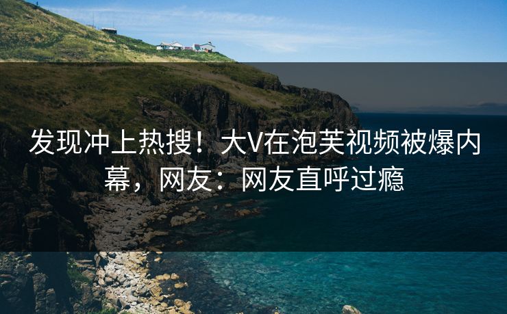 发现冲上热搜！大V在泡芙视频被爆内幕，网友：网友直呼过瘾