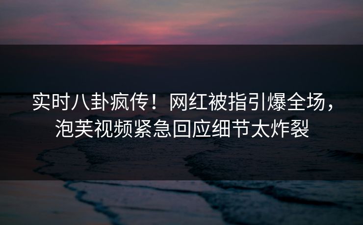 实时八卦疯传！网红被指引爆全场，泡芙视频紧急回应细节太炸裂