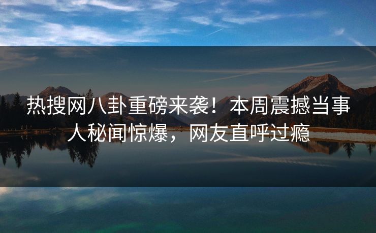 热搜网八卦重磅来袭！本周震撼当事人秘闻惊爆，网友直呼过瘾