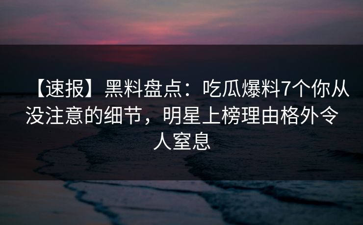 【速报】黑料盘点：吃瓜爆料7个你从没注意的细节，明星上榜理由格外令人窒息