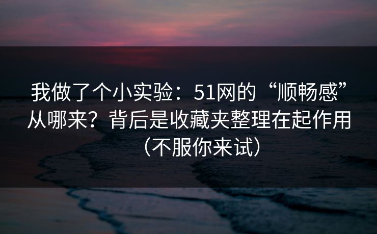 我做了个小实验：51网的“顺畅感”从哪来？背后是收藏夹整理在起作用（不服你来试）