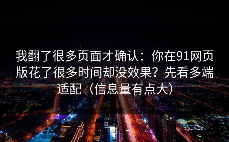 我翻了很多页面才确认：你在91网页版花了很多时间却没效果？先看多端适配（信息量有点大）
