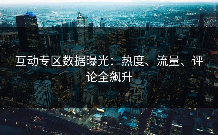 互动专区数据曝光：热度、流量、评论全飙升