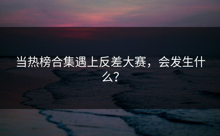 当热榜合集遇上反差大赛，会发生什么？