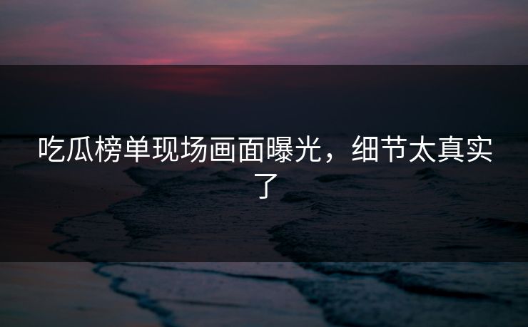 吃瓜榜单现场画面曝光，细节太真实了