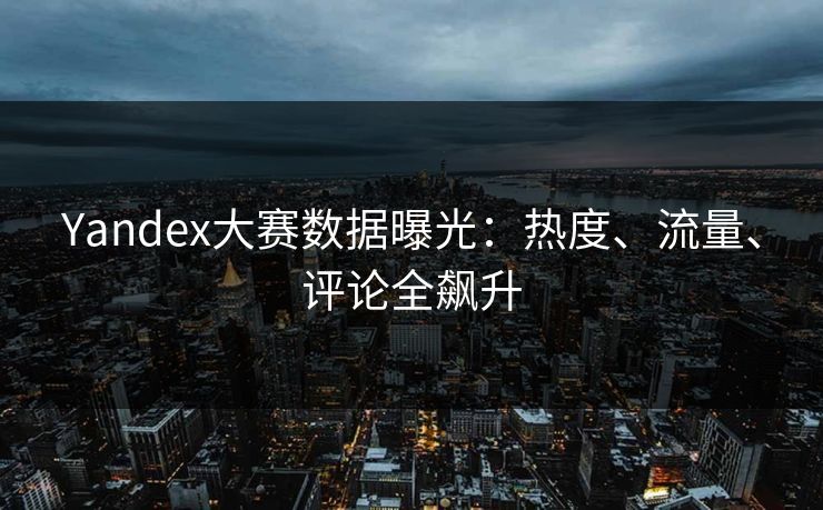 Yandex大赛数据曝光：热度、流量、评论全飙升
