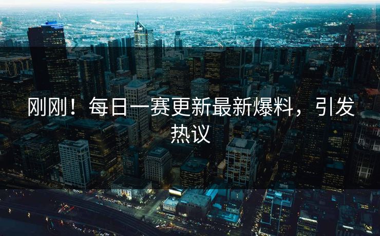 刚刚！每日一赛更新最新爆料，引发热议