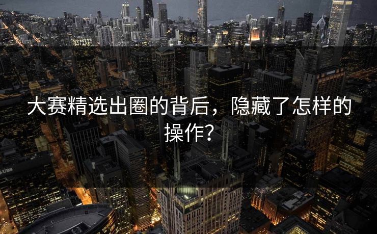 大赛精选出圈的背后，隐藏了怎样的操作？