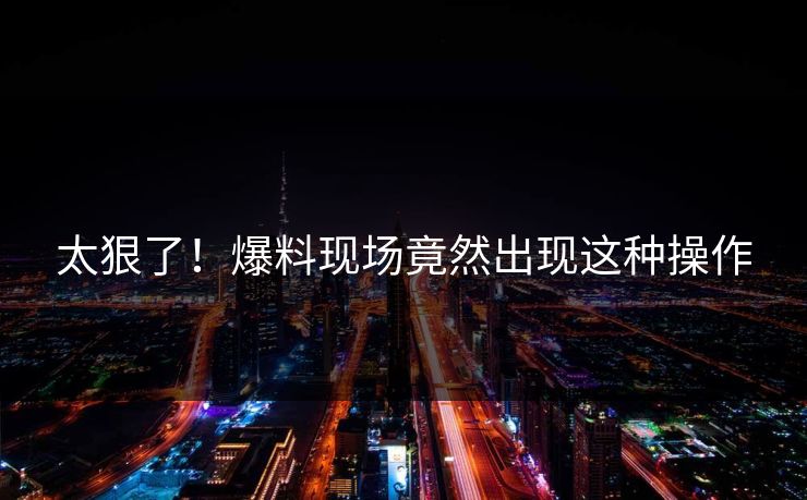 太狠了！爆料现场竟然出现这种操作