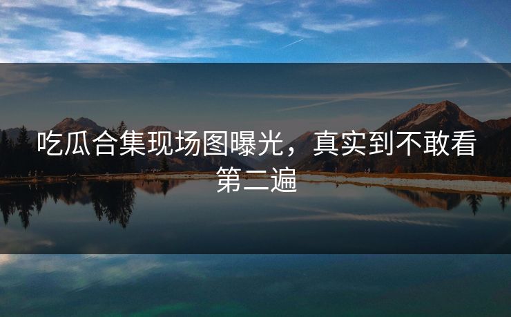 吃瓜合集现场图曝光，真实到不敢看第二遍