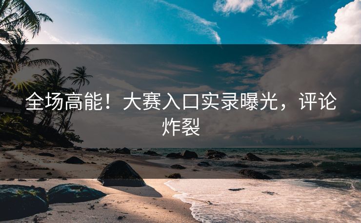 全场高能！大赛入口实录曝光，评论炸裂
