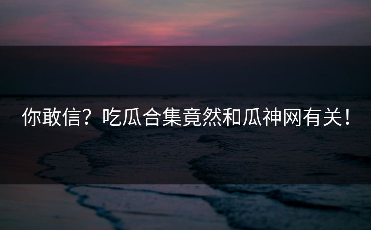 你敢信？吃瓜合集竟然和瓜神网有关！