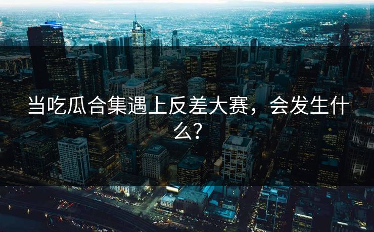 当吃瓜合集遇上反差大赛，会发生什么？