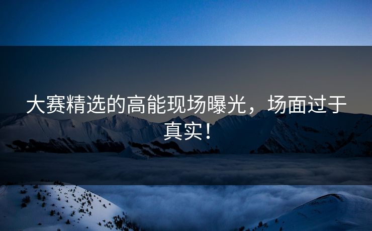 大赛精选的高能现场曝光，场面过于真实！