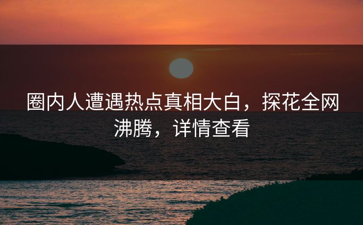 圈内人遭遇热点真相大白，探花全网沸腾，详情查看