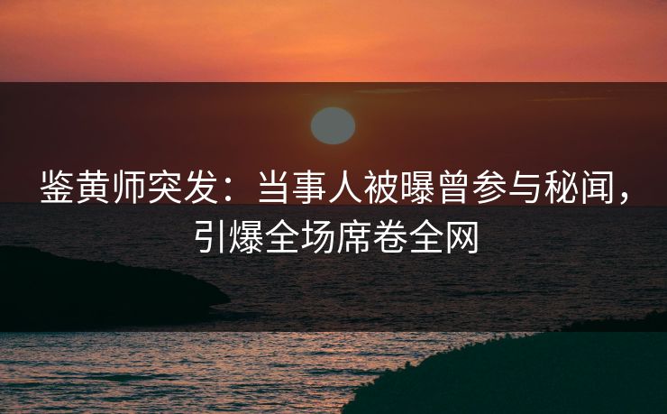 鉴黄师突发：当事人被曝曾参与秘闻，引爆全场席卷全网
