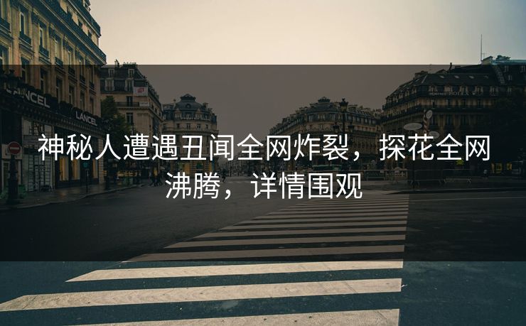 神秘人遭遇丑闻全网炸裂，探花全网沸腾，详情围观