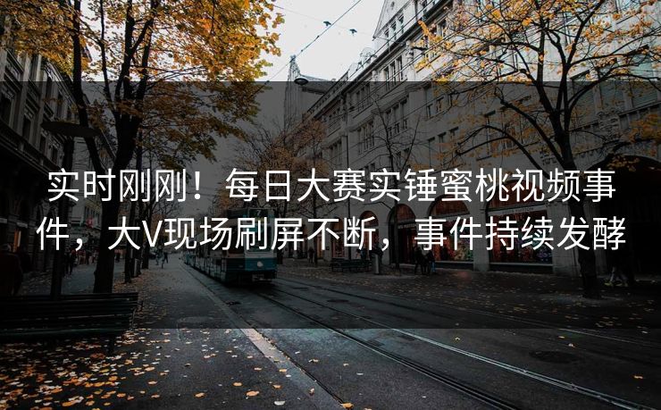 实时刚刚！每日大赛实锤蜜桃视频事件，大V现场刷屏不断，事件持续发酵