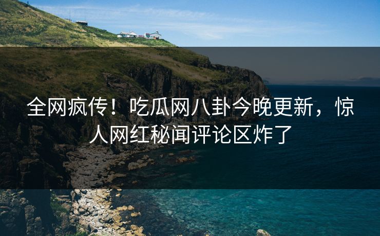 全网疯传！吃瓜网八卦今晚更新，惊人网红秘闻评论区炸了