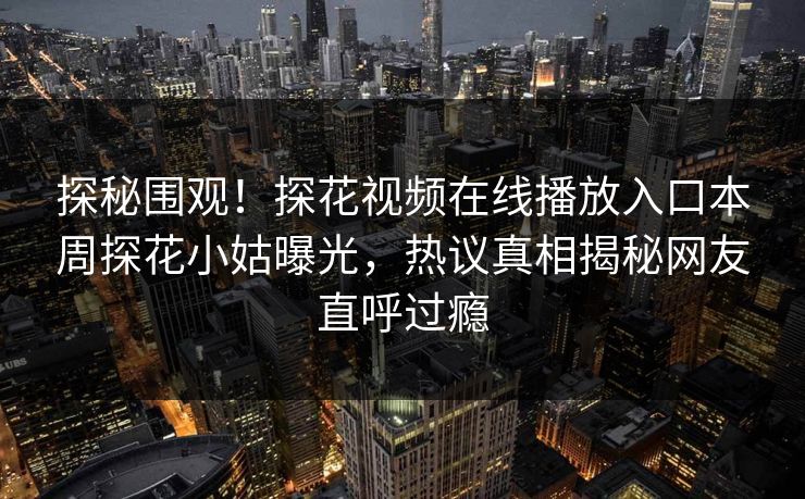 探秘围观！探花视频在线播放入口本周探花小姑曝光，热议真相揭秘网友直呼过瘾