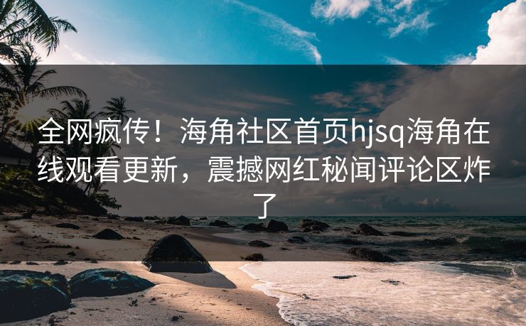 全网疯传！海角社区首页hjsq海角在线观看更新，震撼网红秘闻评论区炸了