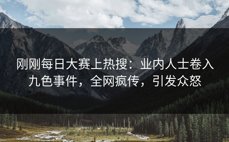 刚刚每日大赛上热搜：业内人士卷入九色事件，全网疯传，引发众怒