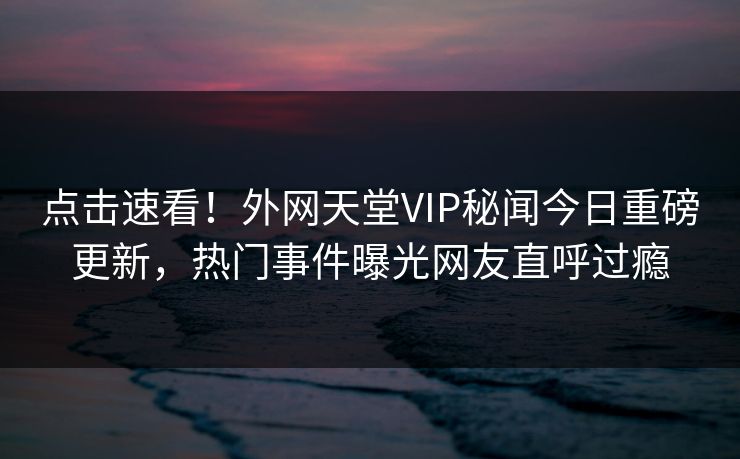 点击速看！外网天堂VIP秘闻今日重磅更新，热门事件曝光网友直呼过瘾
