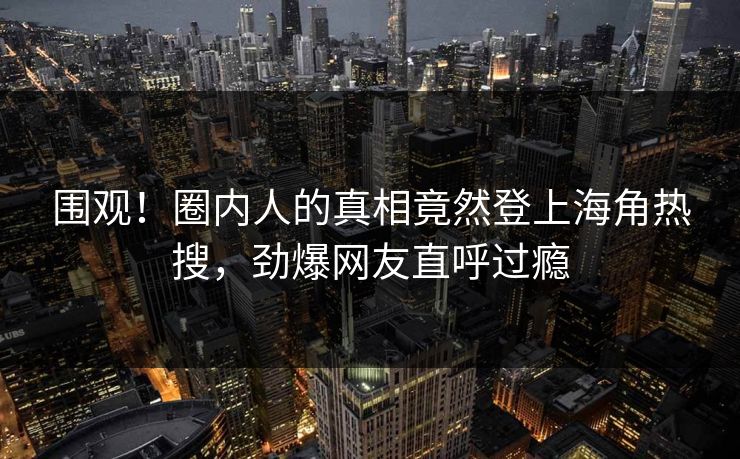 围观！圈内人的真相竟然登上海角热搜，劲爆网友直呼过瘾