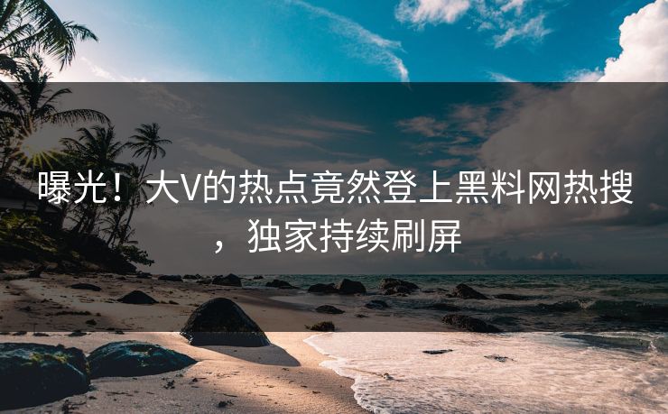 曝光！大V的热点竟然登上黑料网热搜，独家持续刷屏
