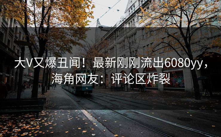 大V又爆丑闻！最新刚刚流出6080yy，海角网友：评论区炸裂