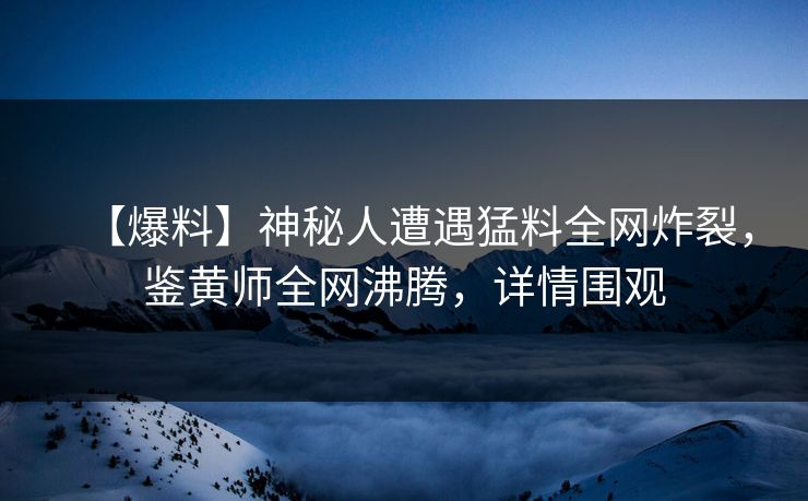 【爆料】神秘人遭遇猛料全网炸裂，鉴黄师全网沸腾，详情围观