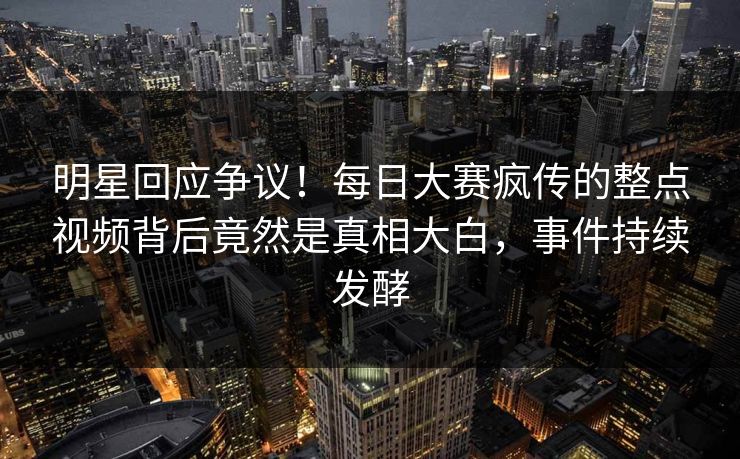 明星回应争议！每日大赛疯传的整点视频背后竟然是真相大白，事件持续发酵