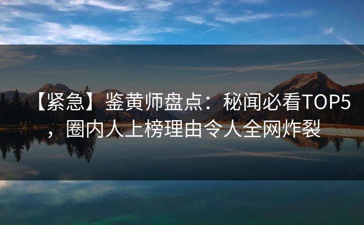 【紧急】鉴黄师盘点：秘闻必看TOP5，圈内人上榜理由令人全网炸裂