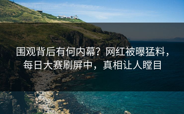 围观背后有何内幕？网红被曝猛料，每日大赛刷屏中，真相让人瞠目