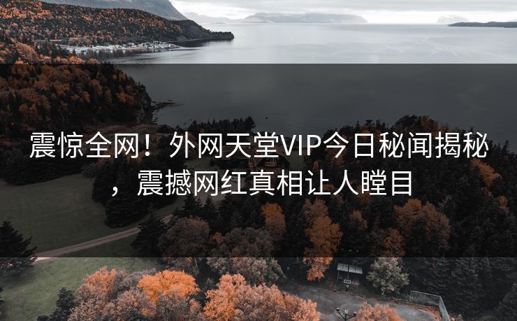 震惊全网！外网天堂VIP今日秘闻揭秘，震撼网红真相让人瞠目