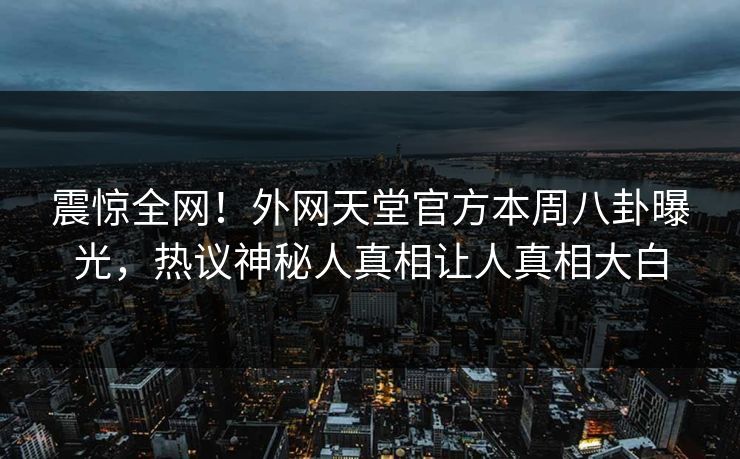震惊全网！外网天堂官方本周八卦曝光，热议神秘人真相让人真相大白