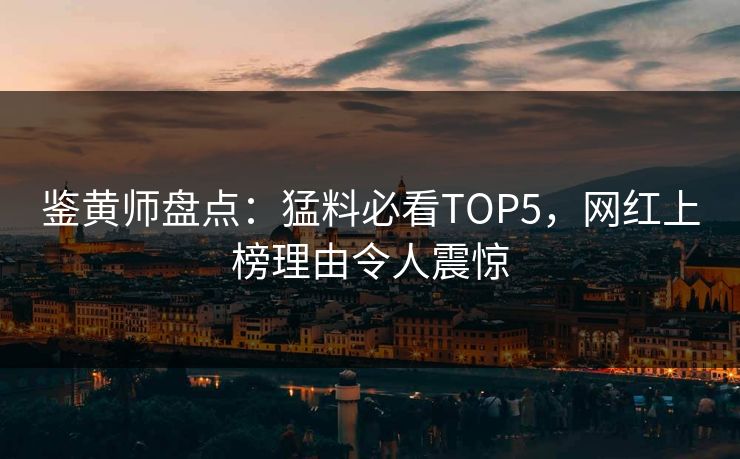 鉴黄师盘点：猛料必看TOP5，网红上榜理由令人震惊
