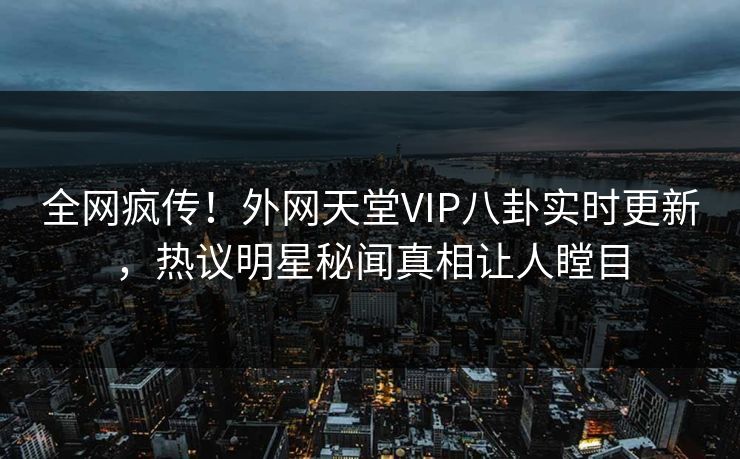 全网疯传！外网天堂VIP八卦实时更新，热议明星秘闻真相让人瞠目