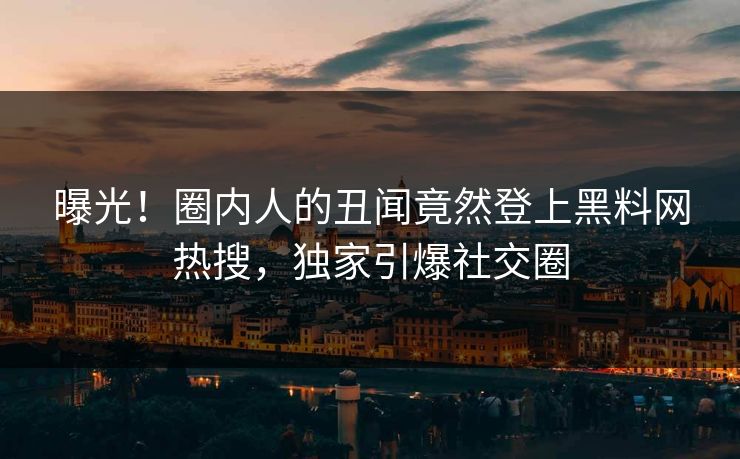 曝光！圈内人的丑闻竟然登上黑料网热搜，独家引爆社交圈