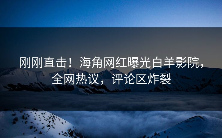 刚刚直击！海角网红曝光白羊影院，全网热议，评论区炸裂