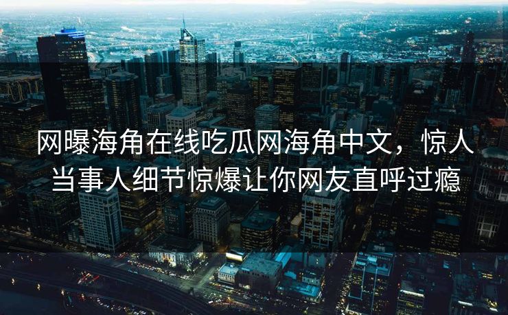 网曝海角在线吃瓜网海角中文，惊人当事人细节惊爆让你网友直呼过瘾