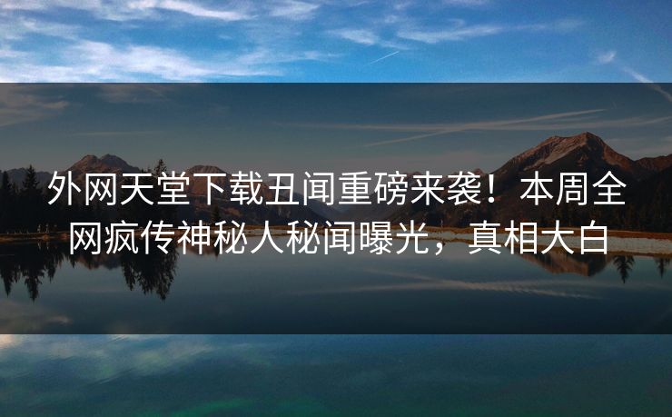 外网天堂下载丑闻重磅来袭！本周全网疯传神秘人秘闻曝光，真相大白